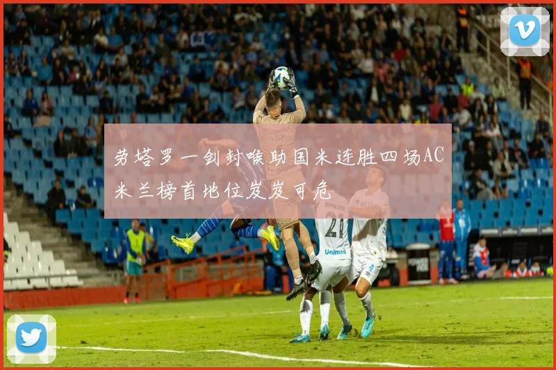 劳塔罗一剑封喉助国米连胜四场AC米兰榜首地位岌岌可危