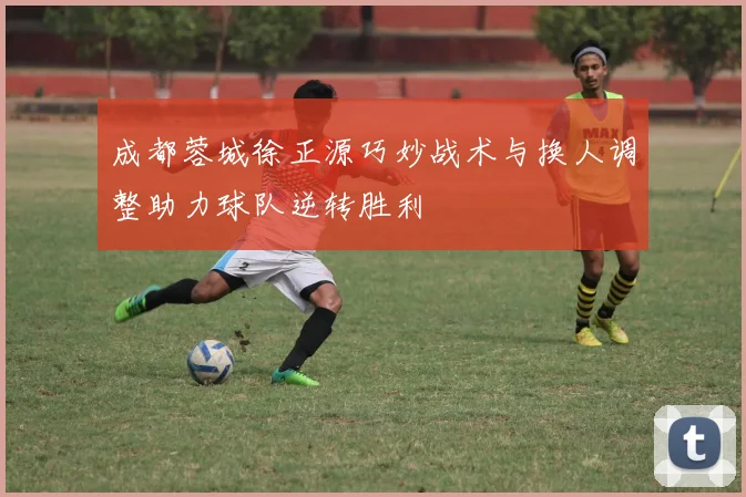 成都蓉城徐正源巧妙战术与换人调整助力球队逆转胜利