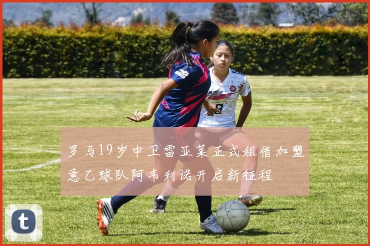 罗马19岁中卫雷亚莱正式租借加盟意乙球队阿韦利诺开启新征程